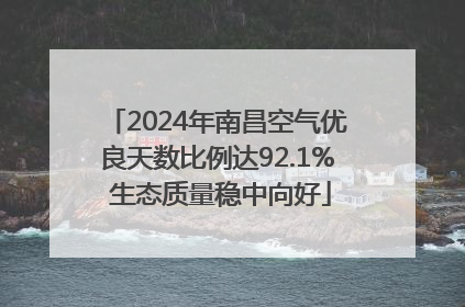 2024年南昌空气优良天数比例达92.1% 生态质量稳中向好