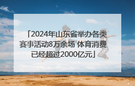 2024年山东省举办各类赛事活动8万余场 体育消费已经超过2000亿元
