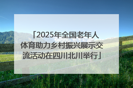 2025年全国老年人体育助力乡村振兴展示交流活动在四川北川举行