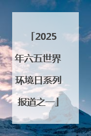 2025年六五世界环境日系列报道之一