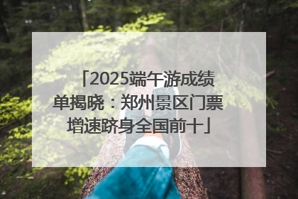 2025端午游成绩单揭晓：郑州景区门票增速跻身全国前十