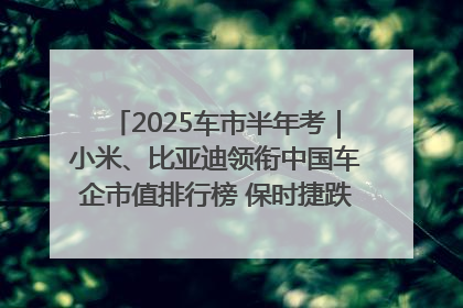 2025车市半年考｜小米、比亚迪领衔中国车企市值排行榜 保时捷跌出全球TOP10