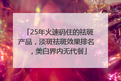 25年火速码住的祛斑产品，淡斑祛斑效果排名，美白界内无代餐