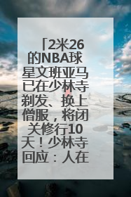 2米26的NBA球星文班亚马已在少林寺剃发、换上僧服，将闭关修行10天！少林寺回应：人在寺里
