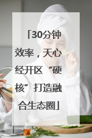 30分钟效率，天心经开区“硬核”打造融合生态圈