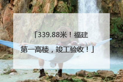 339.88米！福建第一高楼，竣工验收！