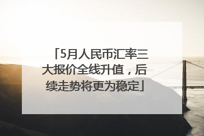5月人民币汇率三大报价全线升值，后续走势将更为稳定